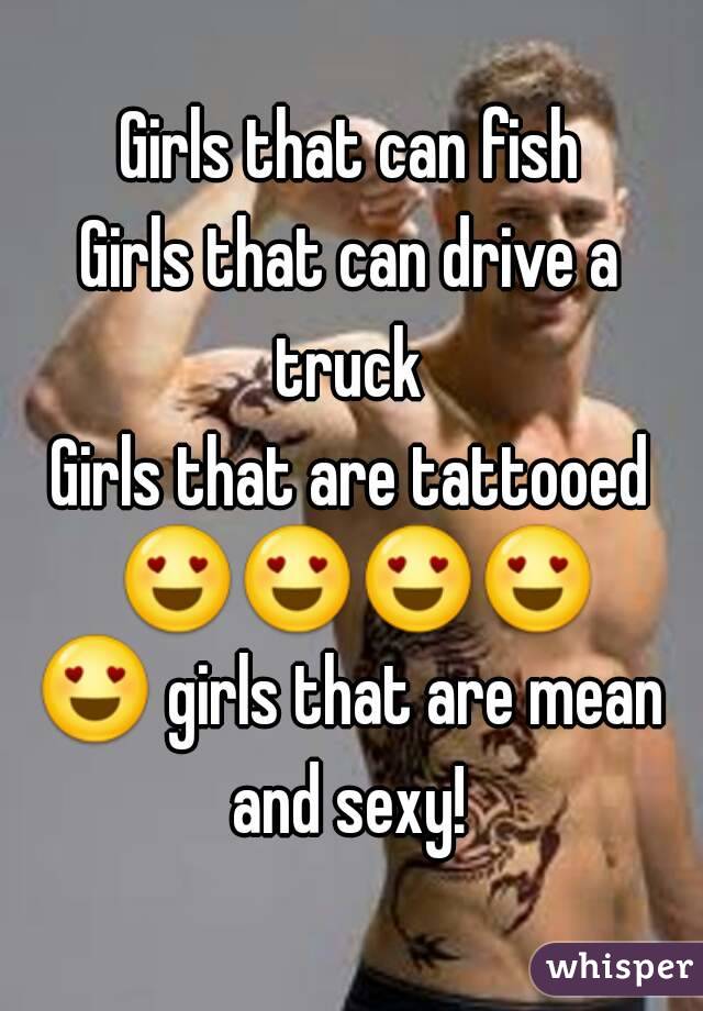 Girls that can fish
Girls that can drive a truck 
Girls that are tattooed 😍😍😍😍😍 girls that are mean and sexy! 