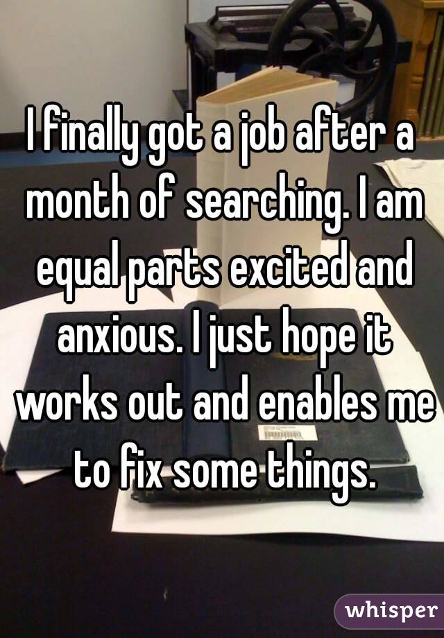 I finally got a job after a month of searching. I am equal parts excited and anxious. I just hope it works out and enables me to fix some things.