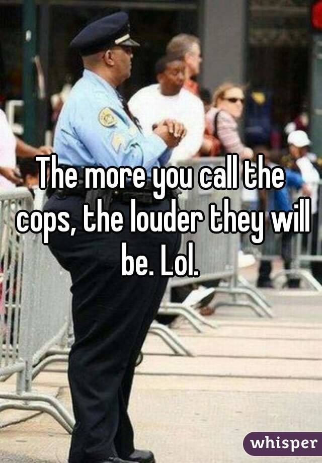 The more you call the cops, the louder they will be. Lol. 