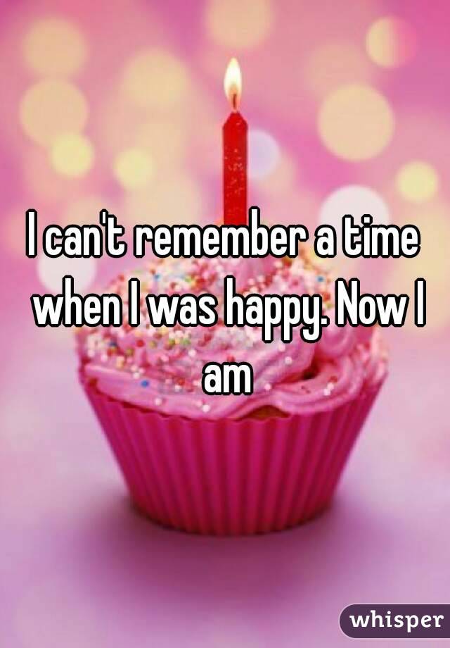 I can't remember a time when I was happy. Now I am