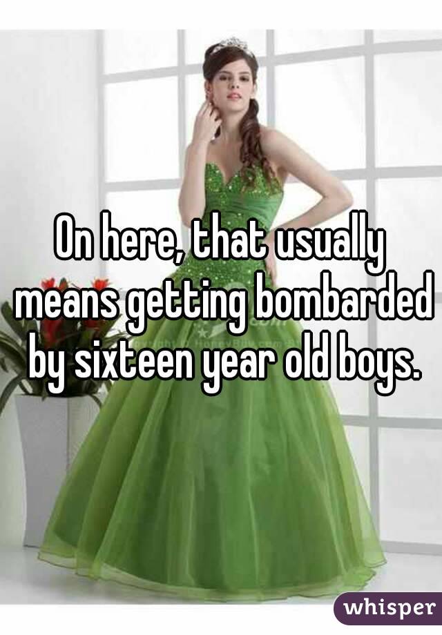 On here, that usually means getting bombarded by sixteen year old boys.