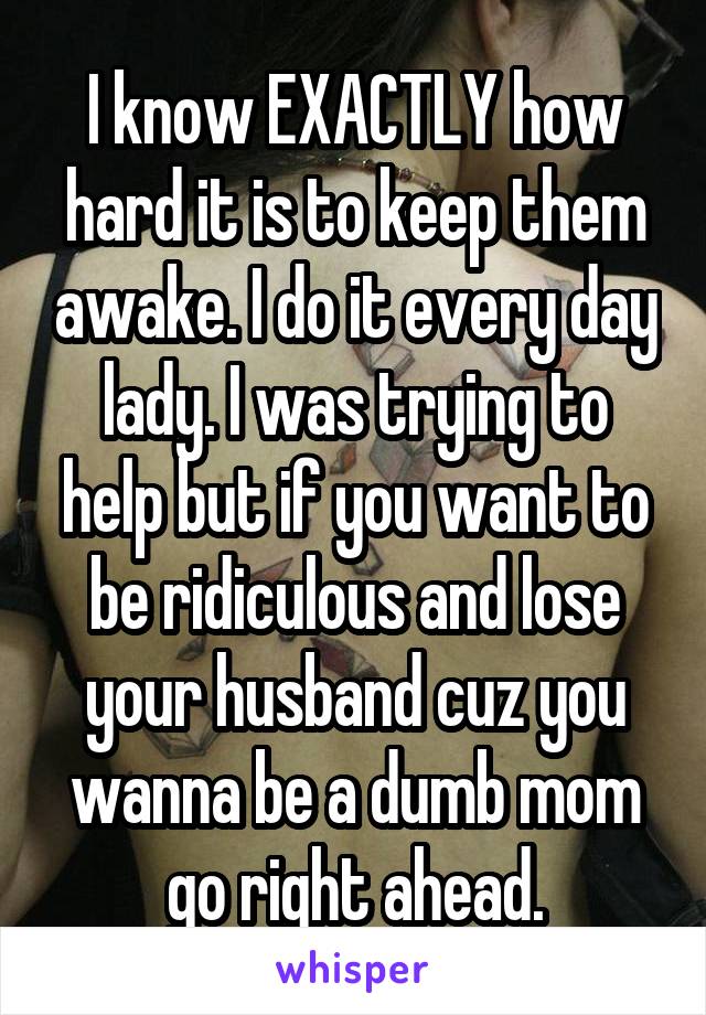 I know EXACTLY how hard it is to keep them awake. I do it every day lady. I was trying to help but if you want to be ridiculous and lose your husband cuz you wanna be a dumb mom go right ahead.