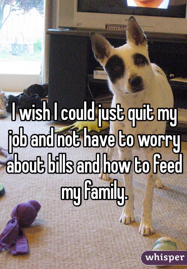 I wish I could just quit my job and not have to worry about bills and how to feed my family. 