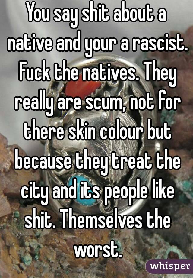 You say shit about a native and your a rascist. Fuck the natives. They really are scum, not for there skin colour but because they treat the city and its people like shit. Themselves the worst.
