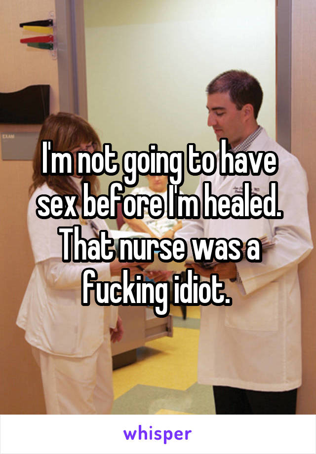 I'm not going to have sex before I'm healed. That nurse was a fucking idiot. 