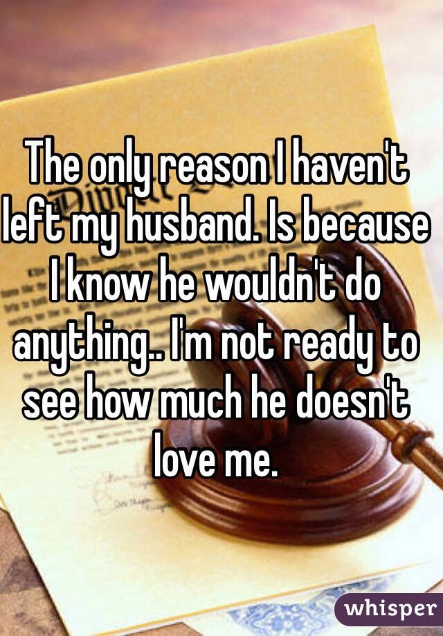 The only reason I haven't left my husband. Is because I know he wouldn't do anything.. I'm not ready to see how much he doesn't love me. 