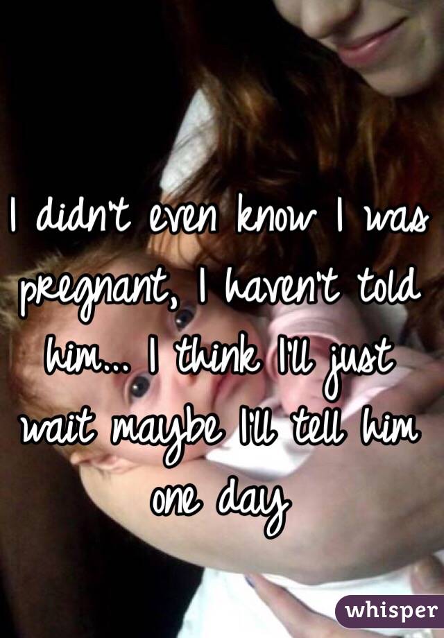 I didn't even know I was pregnant, I haven't told him... I think I'll just wait maybe I'll tell him one day