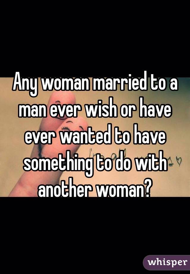 Any woman married to a man ever wish or have ever wanted to have something to do with another woman? 
