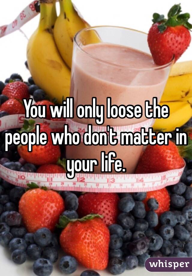 You will only loose the people who don't matter in your life. 