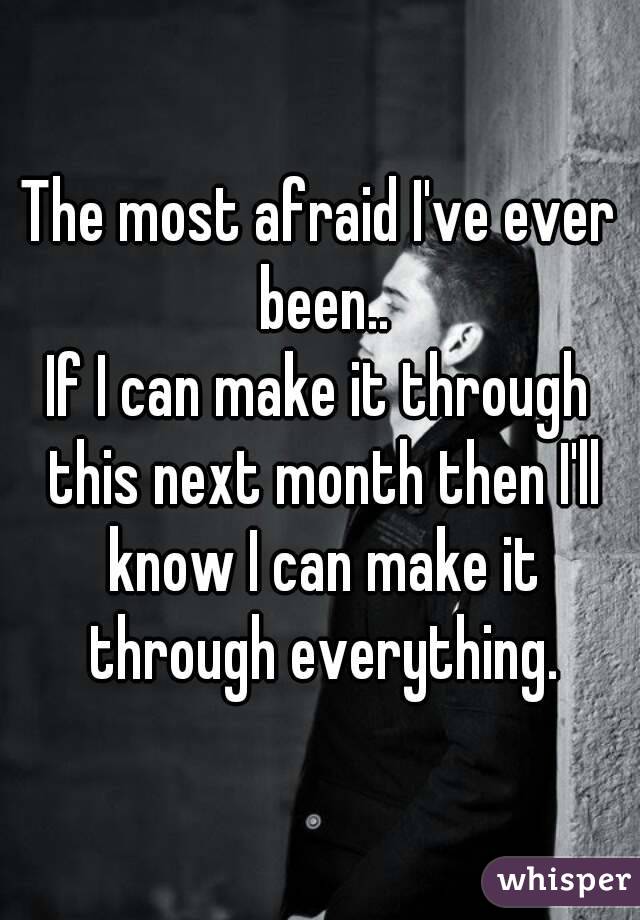 The most afraid I've ever been..
If I can make it through this next month then I'll know I can make it through everything.