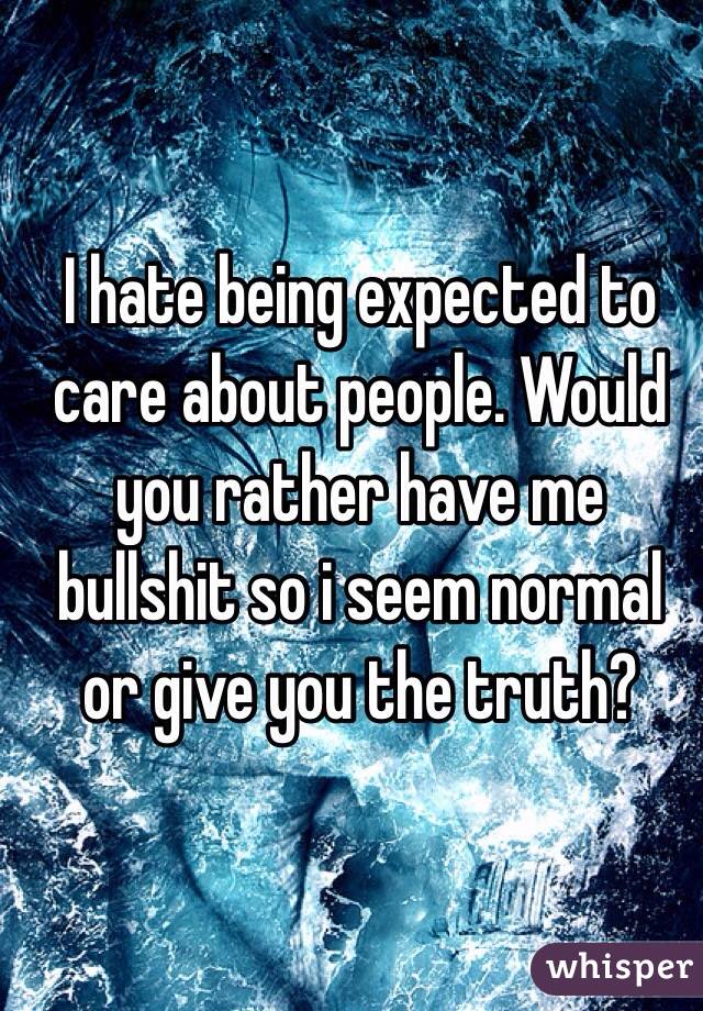 I hate being expected to care about people. Would you rather have me bullshit so i seem normal or give you the truth?