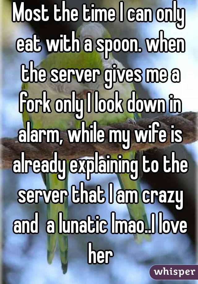 Most the time I can only eat with a spoon. when the server gives me a fork only I look down in alarm, while my wife is already explaining to the server that I am crazy and  a lunatic lmao..I love her