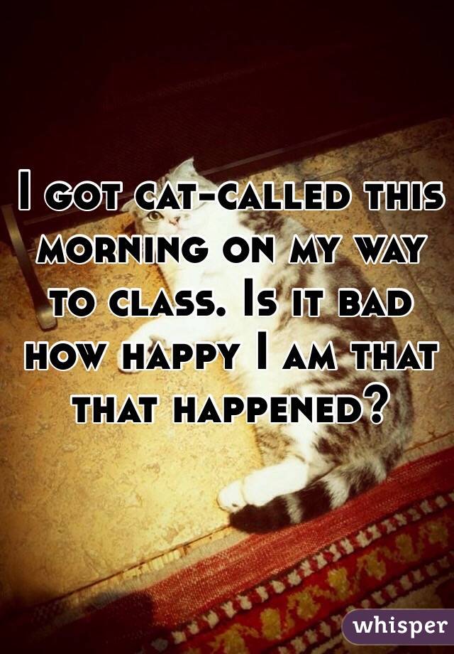 I got cat-called this morning on my way to class. Is it bad how happy I am that that happened?