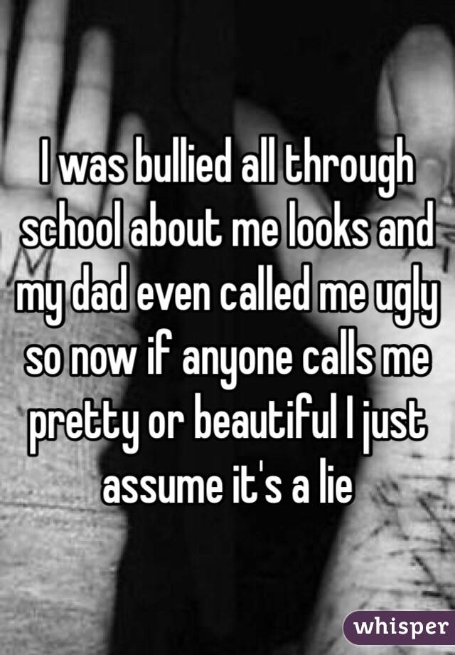 I was bullied all through school about me looks and my dad even called me ugly so now if anyone calls me pretty or beautiful I just assume it's a lie 