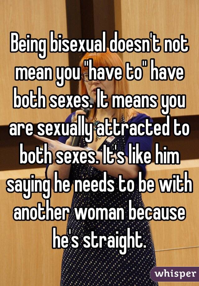Being bisexual doesn't not mean you "have to" have both sexes. It means you are sexually attracted to both sexes. It's like him saying he needs to be with another woman because he's straight. 