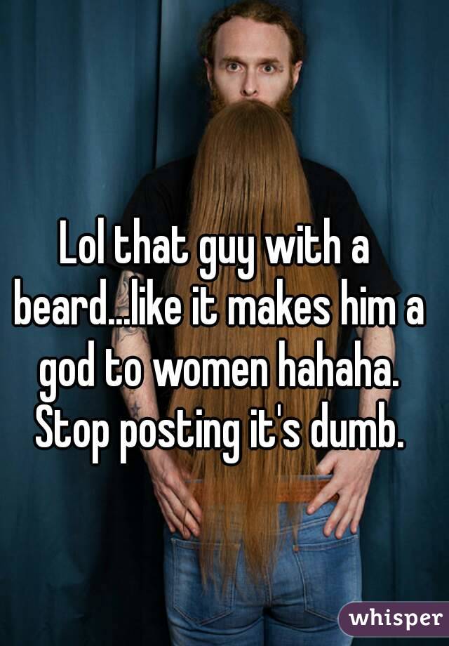 Lol that guy with a beard...like it makes him a god to women hahaha. Stop posting it's dumb.
