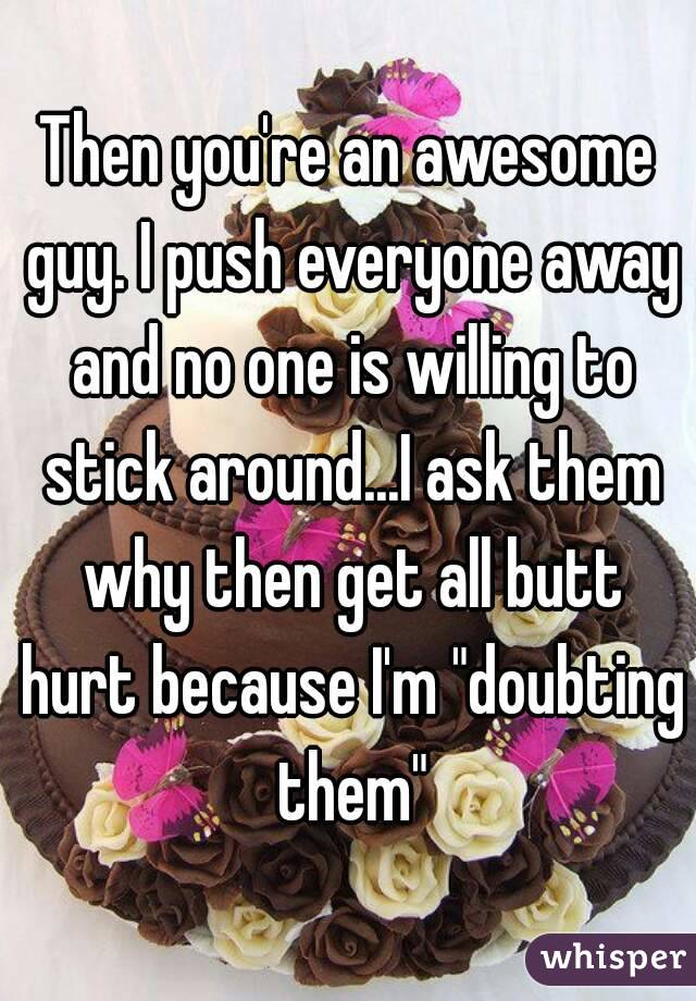 Then you're an awesome guy. I push everyone away and no one is willing to stick around...I ask them why then get all butt hurt because I'm "doubting them"