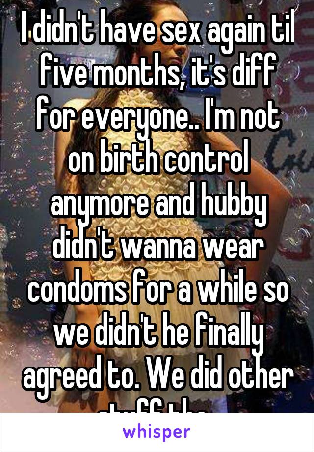 I didn't have sex again til five months, it's diff for everyone.. I'm not on birth control anymore and hubby didn't wanna wear condoms for a while so we didn't he finally agreed to. We did other stuff tho. 