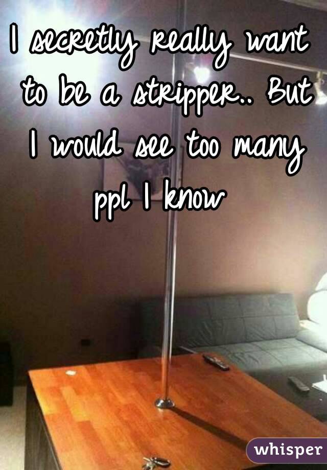 I secretly really want to be a stripper.. But I would see too many ppl I know 