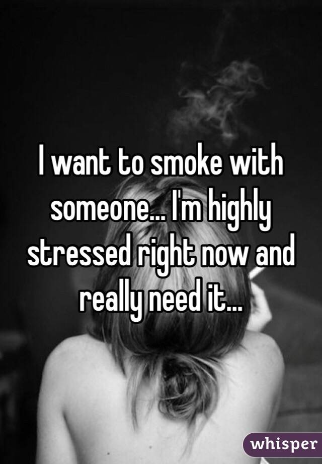 I want to smoke with someone... I'm highly stressed right now and really need it...