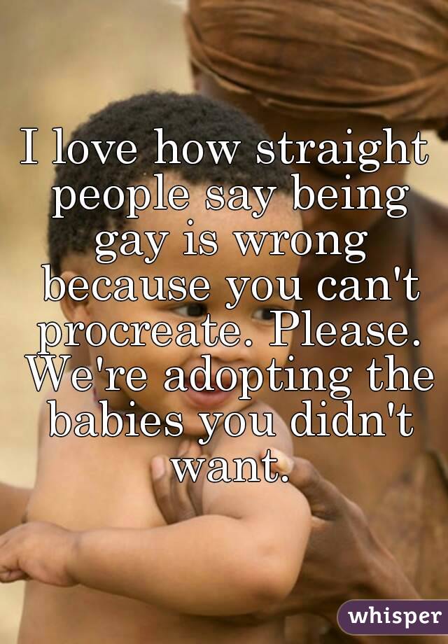 I love how straight people say being gay is wrong because you can't procreate. Please. We're adopting the babies you didn't want.