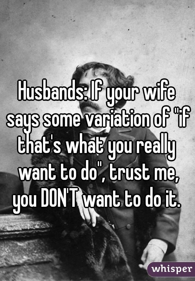 Husbands: If your wife says some variation of "if that's what you really  want to do", trust me, you DON'T want to do it. 