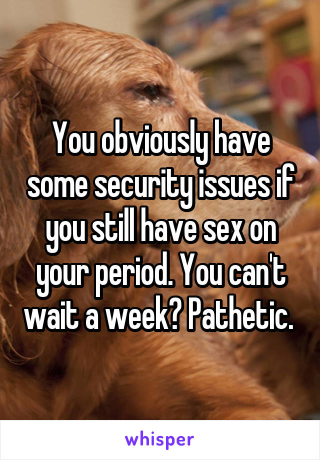 You obviously have some security issues if you still have sex on your period. You can't wait a week? Pathetic. 