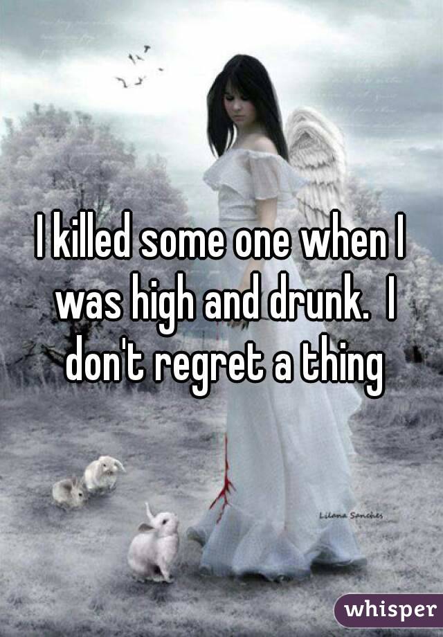 I killed some one when I was high and drunk.  I don't regret a thing