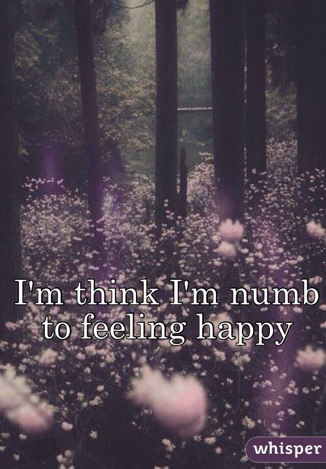 I'm think I'm numb to feeling happy
