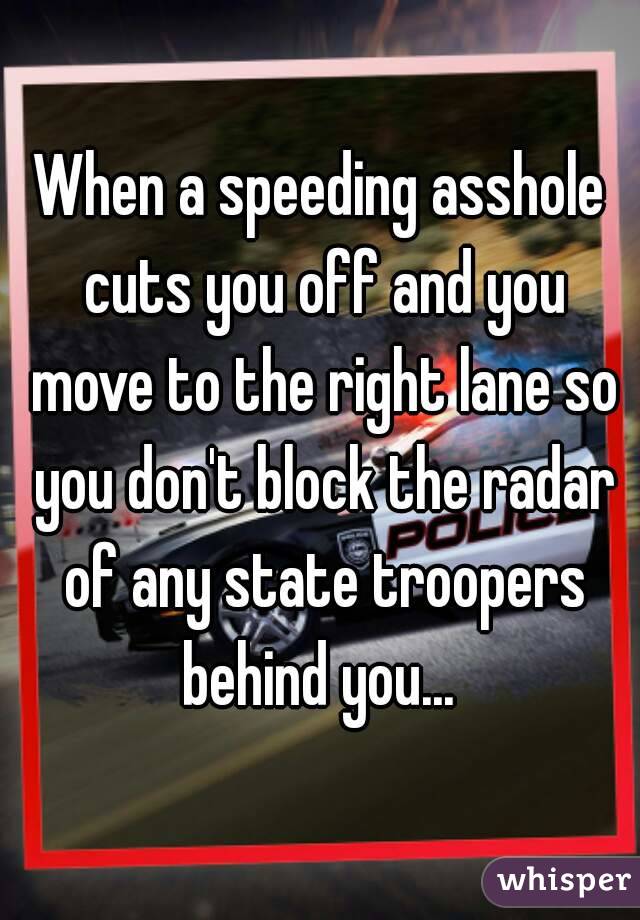When a speeding asshole cuts you off and you move to the right lane so you don't block the radar of any state troopers behind you... 