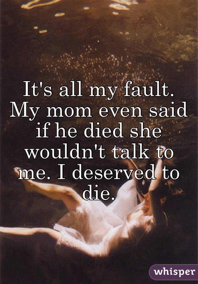 It's all my fault. My mom even said if he died she wouldn't talk to me. I deserved to die. 