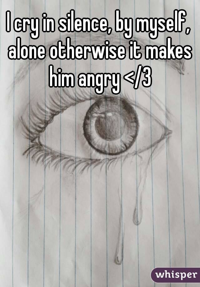 I cry in silence, by myself, alone otherwise it makes him angry </3
