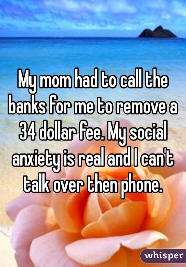 My mom had to call the banks for me to remove a 34 dollar fee. My social anxiety is real and I can't talk over then phone. 
