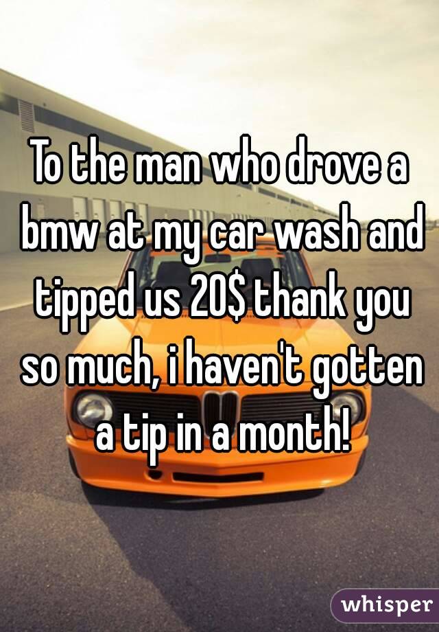 To the man who drove a bmw at my car wash and tipped us 20$ thank you so much, i haven't gotten a tip in a month!