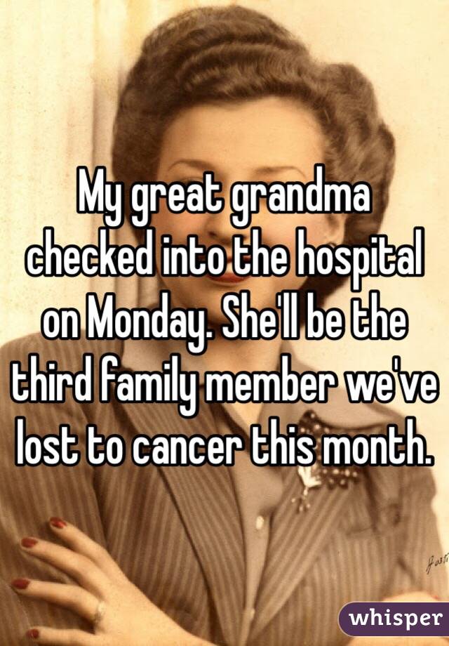 My great grandma checked into the hospital on Monday. She'll be the third family member we've lost to cancer this month.
