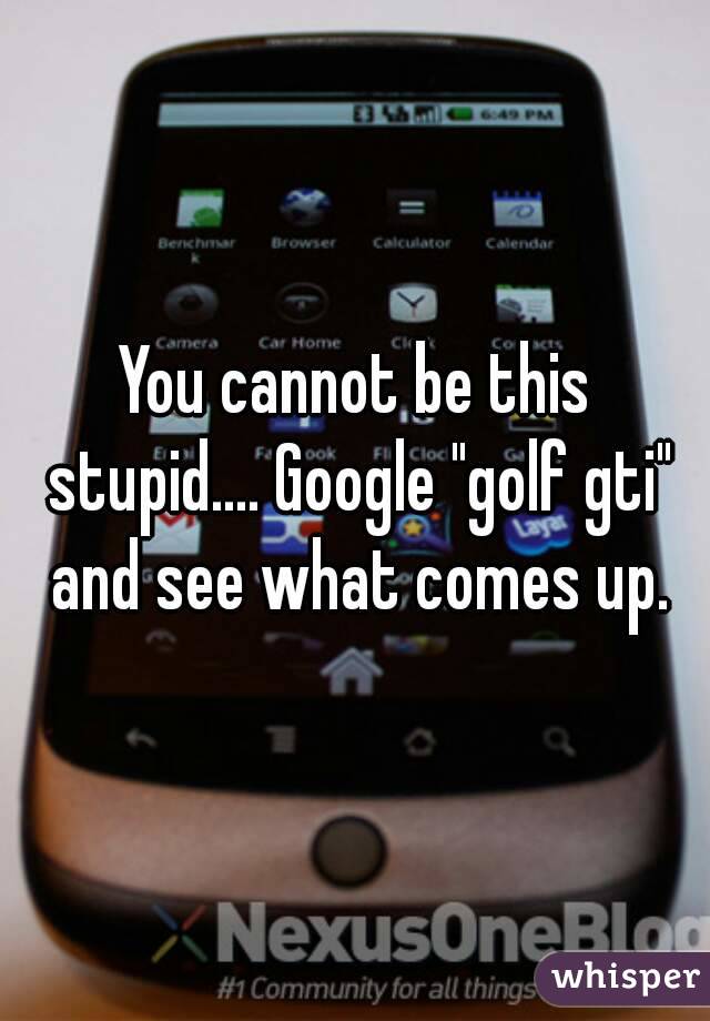 You cannot be this stupid.... Google "golf gti" and see what comes up.