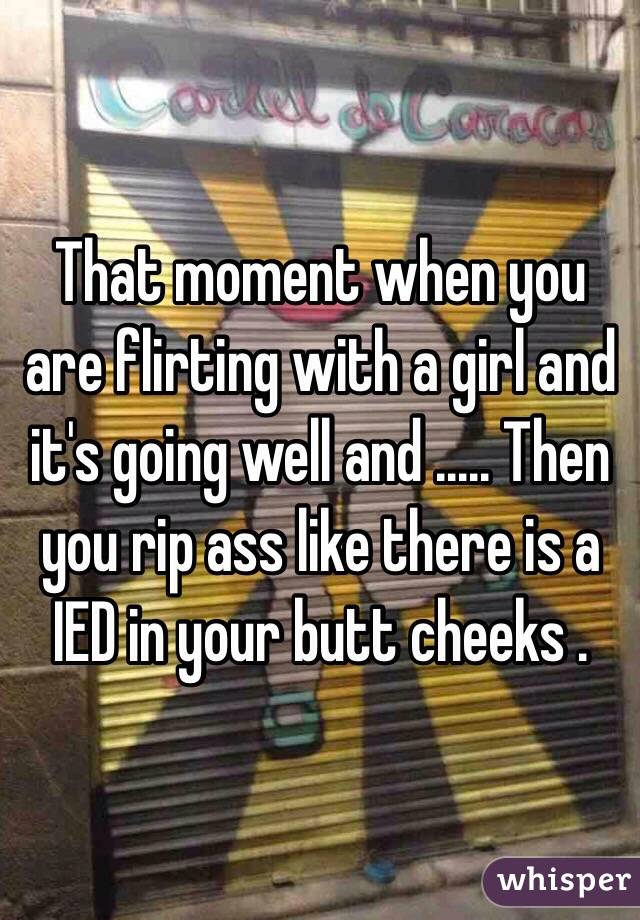 That moment when you are flirting with a girl and it's going well and ..... Then you rip ass like there is a IED in your butt cheeks . 