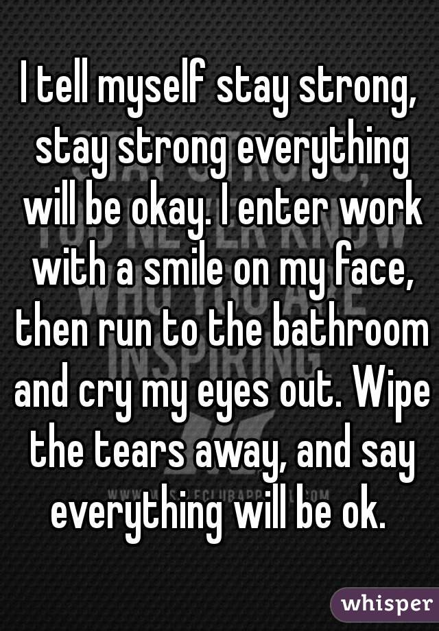 I tell myself stay strong, stay strong everything will be okay. I enter work with a smile on my face, then run to the bathroom and cry my eyes out. Wipe the tears away, and say everything will be ok. 