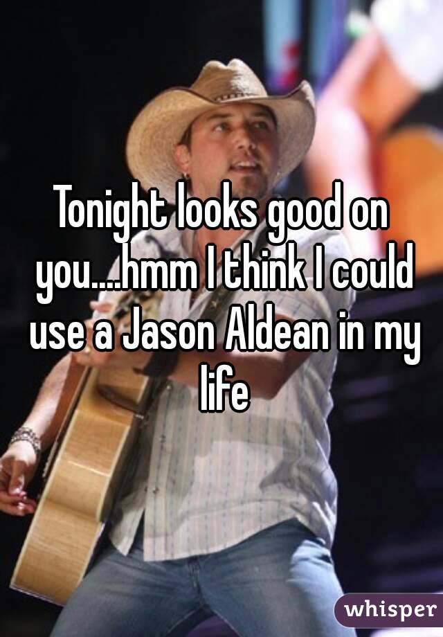 Tonight looks good on you....hmm I think I could use a Jason Aldean in my life
