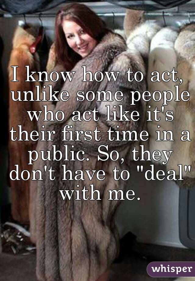 I know how to act, unlike some people who act like it's their first time in a public. So, they don't have to "deal" with me.