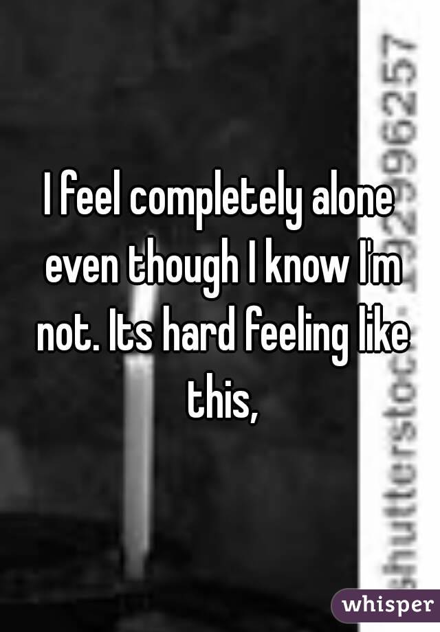 I feel completely alone even though I know I'm not. Its hard feeling like this,