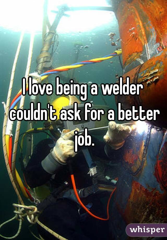 I love being a welder couldn't ask for a better job.