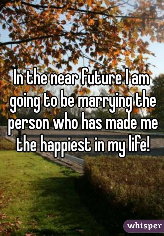 In the near future I am going to be marrying the person who has made me the happiest in my life!