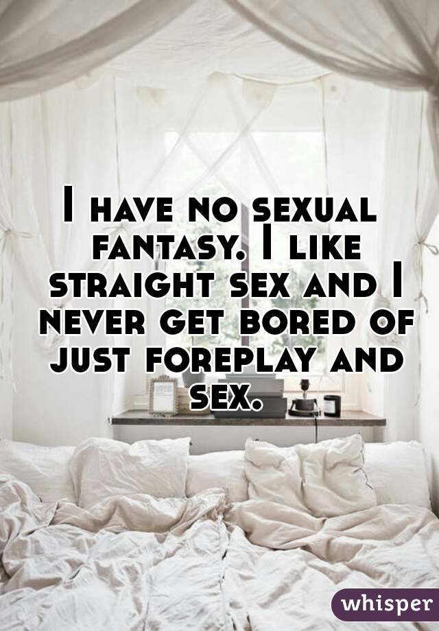 I have no sexual fantasy. I like straight sex and I never get bored of just foreplay and sex.