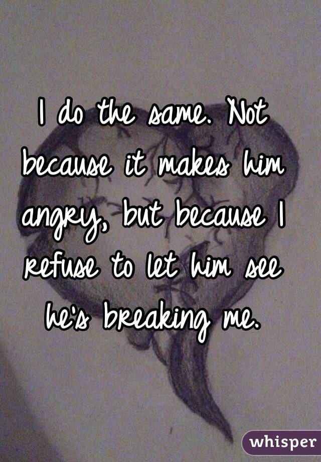 I do the same. Not because it makes him angry, but because I refuse to let him see he's breaking me.