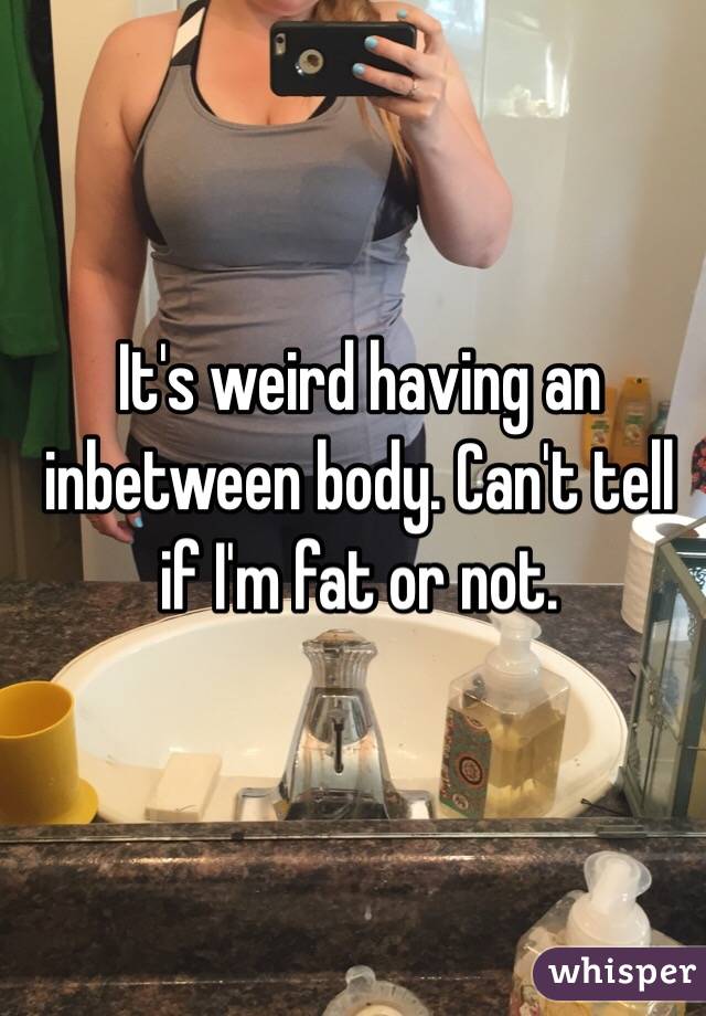 It's weird having an inbetween body. Can't tell if I'm fat or not. 