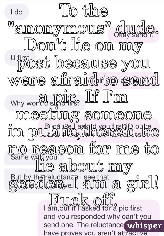 To the "anonymous" dude. Don't lie on my post because you were afraid to send a pic. If I'm meeting someone in public,there'd be no reason for me to lie about my gender. I am a girl! Fuck off. 