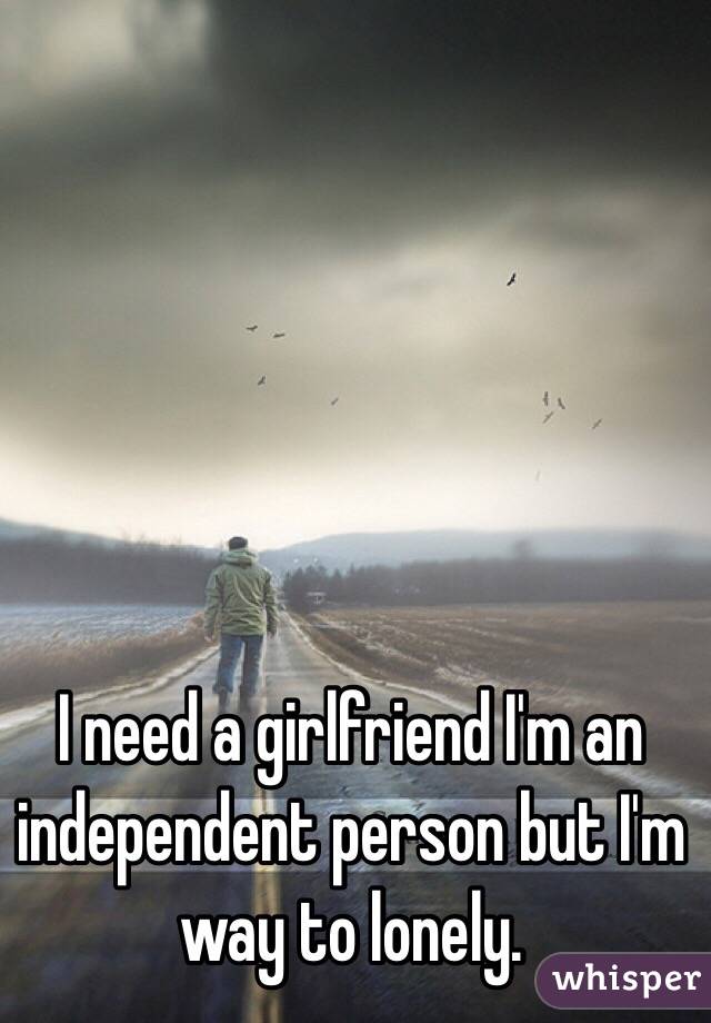 I need a girlfriend I'm an independent person but I'm way to lonely. 
