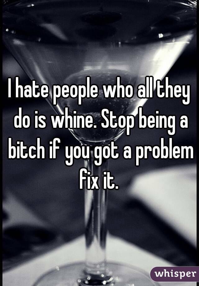 I hate people who all they do is whine. Stop being a bitch if you got a problem fix it. 