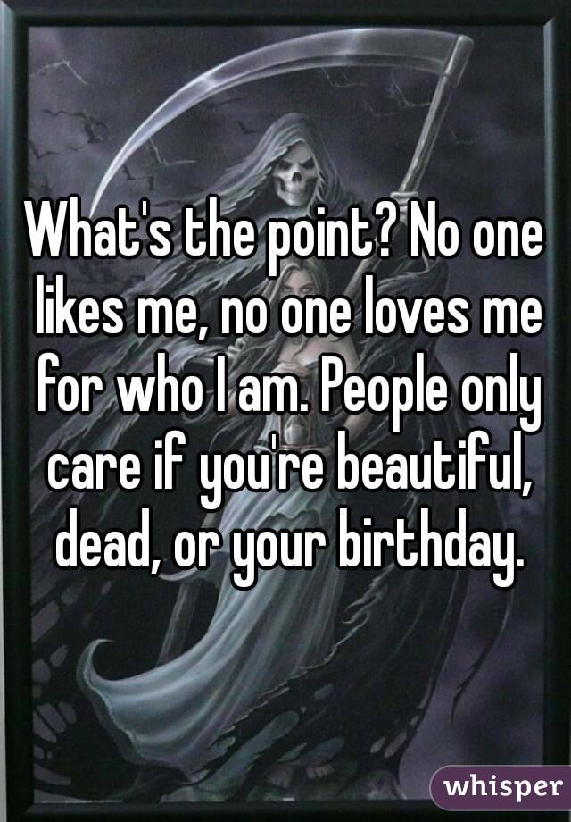 What's the point? No one likes me, no one loves me for who I am. People only care if you're beautiful, dead, or your birthday.